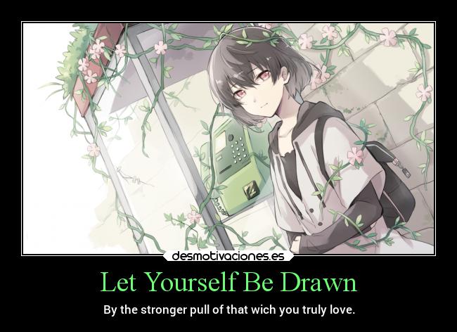 Let Yourself Be Drawn - By the stronger pull of that wich you truly love.