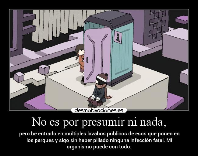 No es por presumir ni nada, - pero he entrado en múltiples lavabos públicos de esos que ponen en
los parques y sigo sin haber pillado ninguna infección fatal. Mi
organismo puede con todo.