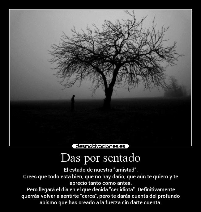 Das por sentado - El estado de nuestra amistad.
Crees que todo está bien, que no hay daño, que aún te quiero y te
aprecio tanto como antes.
Pero llegará el día en el que decida ser idiota. Definitivamente
querrás volver a sentirte cerca, pero te darás cuenta del profundo
abismo que has creado a la fuerza sin darte cuenta.