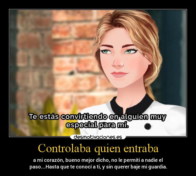 Controlaba quien entraba - a mi corazón, bueno mejor dicho, no le permiti a nadie el
paso...Hasta que te conocí a ti, y sin querer baje mi guardia.