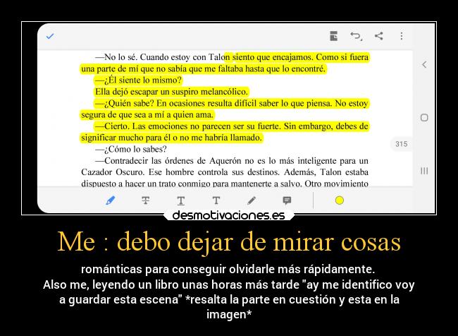 Me : debo dejar de mirar cosas - románticas para conseguir olvidarle más rápidamente.
Also me, leyendo un libro unas horas más tarde ay me identifico voy
a guardar esta escena *resalta la parte en cuestión y esta en la
imagen*