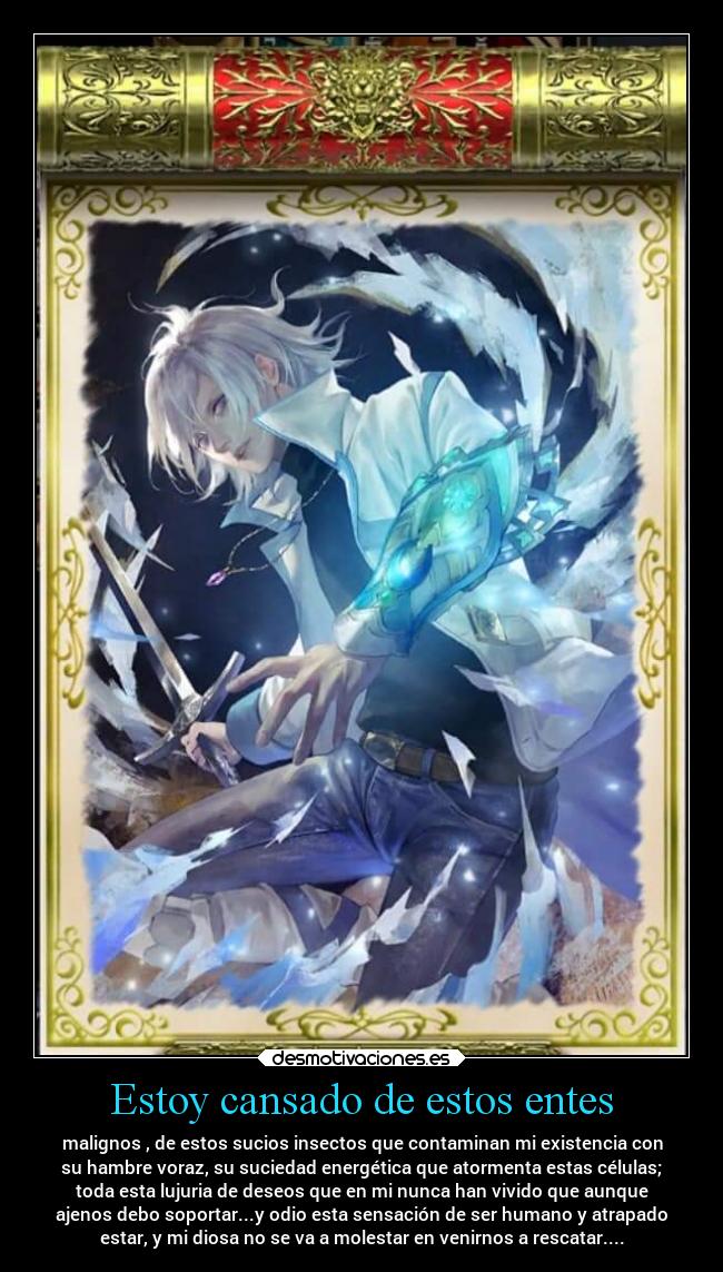 Estoy cansado de estos entes - malignos , de estos sucios insectos que contaminan mi existencia con
su hambre voraz, su suciedad energética que atormenta estas células;
toda esta lujuria de deseos que en mi nunca han vivido que aunque
ajenos debo soportar...y odio esta sensación de ser humano y atrapado
estar, y mi diosa no se va a molestar en venirnos a rescatar....