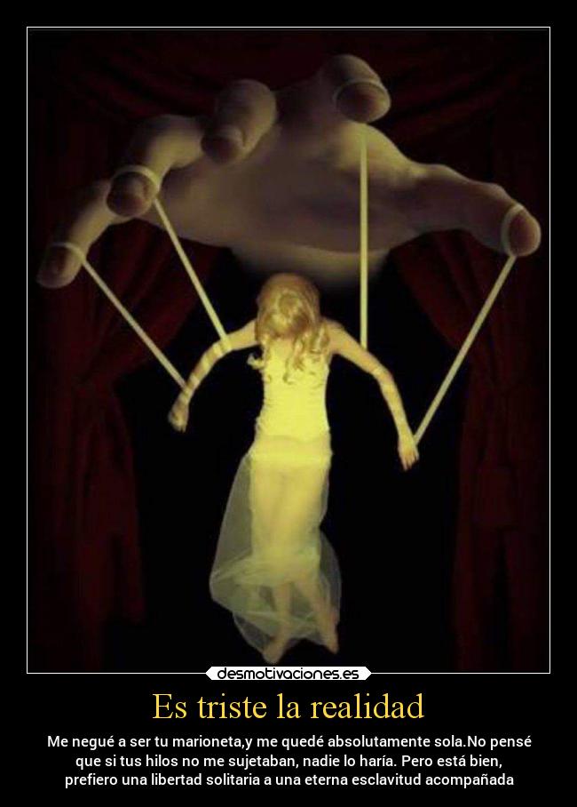 Es triste la realidad - Me negué a ser tu marioneta,y me quedé absolutamente sola.No pensé
que si tus hilos no me sujetaban, nadie lo haría. Pero está bien,
prefiero una libertad solitaria a una eterna esclavitud acompañada