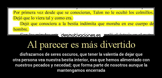 Al parecer es más divertido - disfrazarnos de seres oscuros, que tener la valentía de dejar que
otra persona vea nuestra bestia interior, esa que hemos alimentado con
nuestros pecados y necedad; que forma parte de nosotros aunque la
mantengamos encerrada