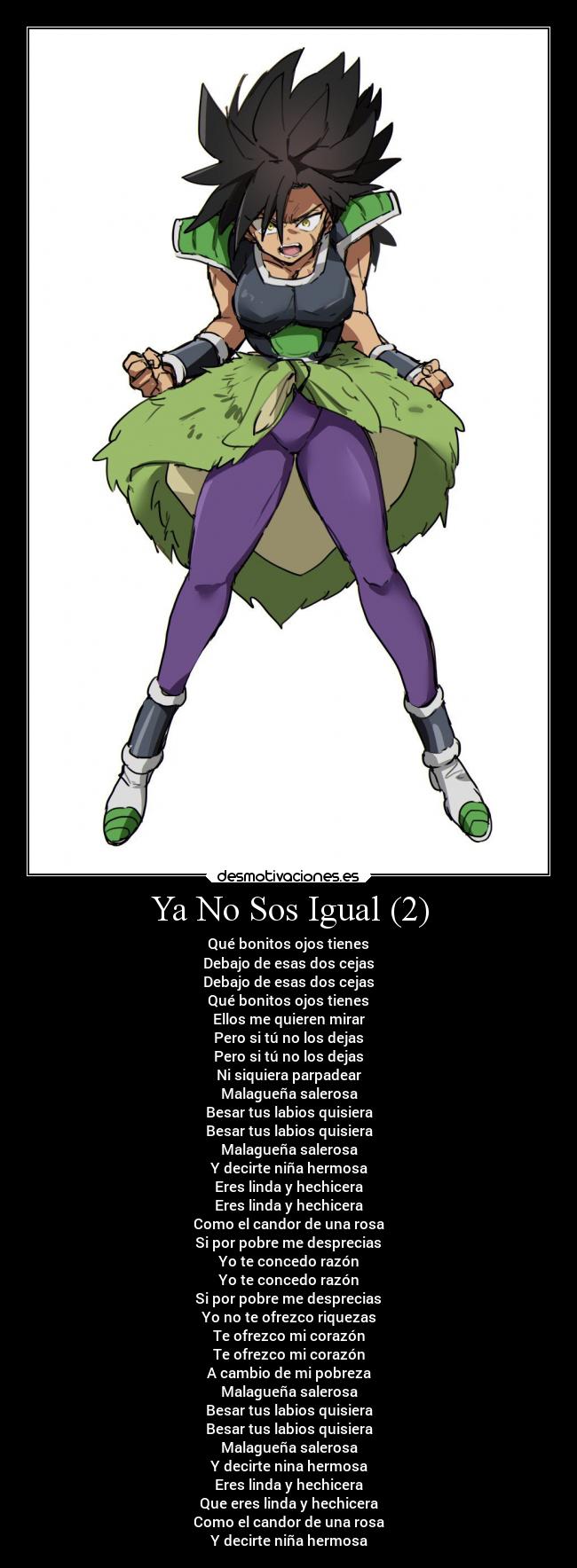 Ya No Sos Igual (2) - Qué bonitos ojos tienes
Debajo de esas dos cejas
Debajo de esas dos cejas
Qué bonitos ojos tienes
Ellos me quieren mirar
Pero si tú no los dejas
Pero si tú no los dejas
Ni siquiera parpadear
Malagueña salerosa
Besar tus labios quisiera
Besar tus labios quisiera
Malagueña salerosa
Y decirte niña hermosa
Eres linda y hechicera
Eres linda y hechicera
Como el candor de una rosa
Si por pobre me desprecias
Yo te concedo razón
Yo te concedo razón
Si por pobre me desprecias
Yo no te ofrezco riquezas
Te ofrezco mi corazón
Te ofrezco mi corazón
A cambio de mi pobreza
Malagueña salerosa
Besar tus labios quisiera
Besar tus labios quisiera
Malagueña salerosa
Y decirte nina hermosa
Eres linda y hechicera
Que eres linda y hechicera
Como el candor de una rosa
Y decirte niña hermosa