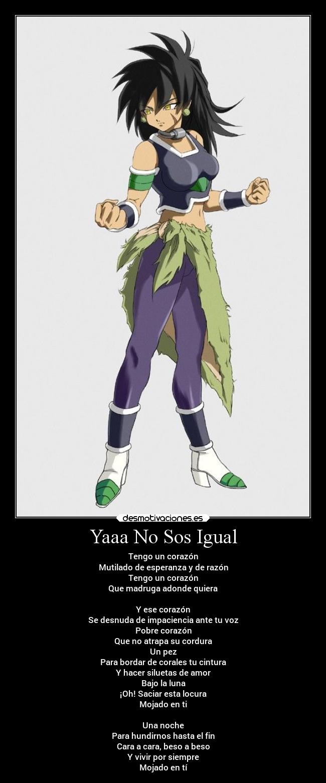 Yaaa No Sos Igual - Tengo un corazón
Mutilado de esperanza y de razón
Tengo un corazón
Que madruga adonde quiera

Y ese corazón
Se desnuda de impaciencia ante tu voz
Pobre corazón
Que no atrapa su cordura
Un pez
Para bordar de corales tu cintura
Y hacer siluetas de amor
Bajo la luna
¡Oh! Saciar esta locura
Mojado en ti

Una noche
Para hundirnos hasta el fin
Cara a cara, beso a beso
Y vivir por siempre
Mojado en tí