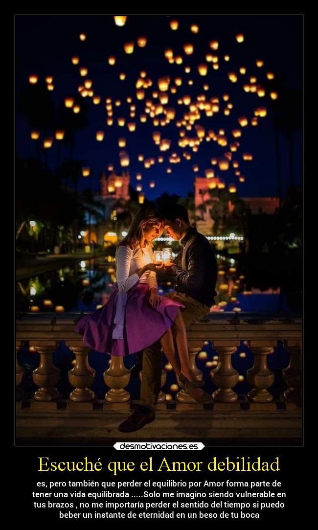 Escuché que el Amor debilidad - es, pero también que perder el equilibrio por Amor forma parte de
tener una vida equilibrada .....Solo me imagino siendo vulnerable en
tus brazos , no me importaría perder el sentido del tiempo si puedo
beber un instante de eternidad en un beso de tu boca