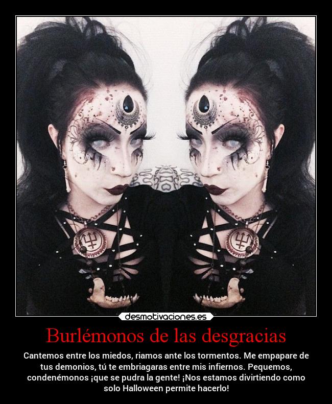 Burlémonos de las desgracias - Cantemos entre los miedos, riamos ante los tormentos. Me empapare de
tus demonios, tú te embriagaras entre mis infiernos. Pequemos,
condenémonos ¡que se pudra la gente! ¡Nos estamos divirtiendo como
solo Halloween permite hacerlo!