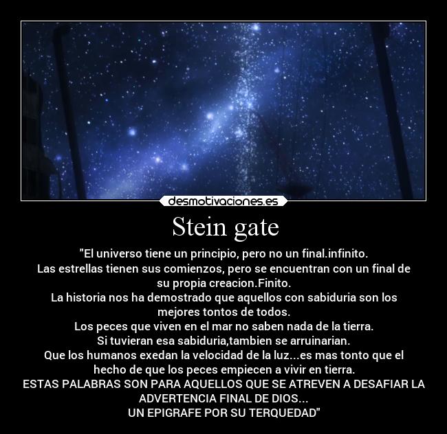 Stein gate - El universo tiene un principio, pero no un final.infinito.
Las estrellas tienen sus comienzos, pero se encuentran con un final de
su propia creacion.Finito.
La historia nos ha demostrado que aquellos con sabiduria son los
mejores tontos de todos.
Los peces que viven en el mar no saben nada de la tierra.
Si tuvieran esa sabiduria,tambien se arruinarian.
Que los humanos exedan la velocidad de la luz...es mas tonto que el
hecho de que los peces empiecen a vivir en tierra.
ESTAS PALABRAS SON PARA AQUELLOS QUE SE ATREVEN A DESAFIAR LA
ADVERTENCIA FINAL DE DIOS...
UN EPIGRAFE POR SU TERQUEDAD