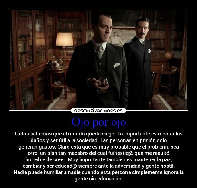 Ojo por ojo - Todos sabemos que el mundo queda ciego. Lo importante es reparar los
daños y ser útil a la sociedad. Las personas en prisión solo
generan gastos. Claro está que es muy probable que el problema sea
otro, un plan tan macabro del cual fuí testig@ que me resultó
increíble de creer. Muy importante también es mantener la paz,
cambiar y ser educad@ siempre ante la adversidad y gente hostíl.
Nadie puede humillar a nadie cuando esta persona simplemente ignora la
gente sin educación.