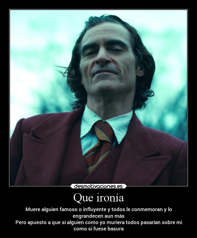 Que ironía - Muere alguien famoso o influyente y todos le conmemoran y lo
engrandecen aun más
Pero apuesto a que si alguien como yo muriera todos pasarían sobre mi
como si fuese basura