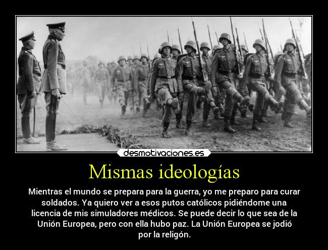 Mismas ideologías - Mientras el mundo se prepara para la guerra, yo me preparo para curar
soldados. Ya quiero ver a esos putos católicos pidiéndome una
licencia de mis simuladores médicos. Se puede decir lo que sea de la
Unión Europea, pero con ella hubo paz. La Unión Europea se jodió
por la religón.
