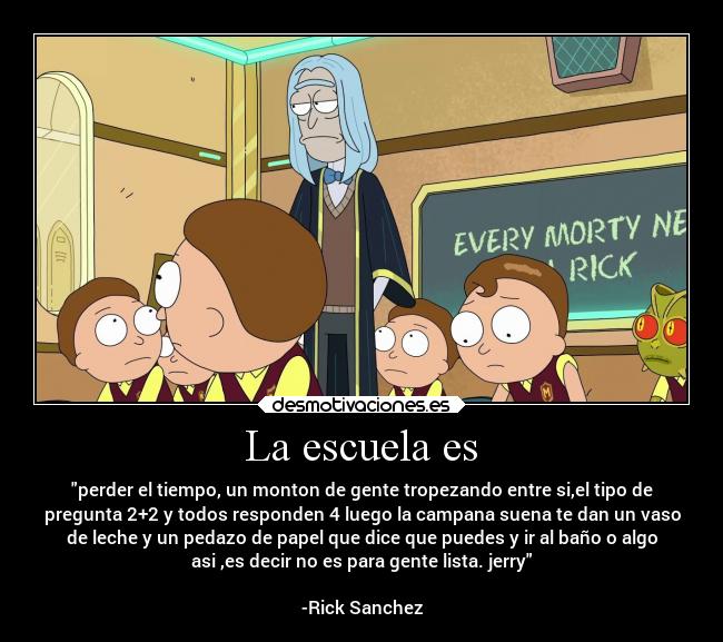 La escuela es - perder el tiempo, un monton de gente tropezando entre si,el tipo de
pregunta 2+2 y todos responden 4 luego la campana suena te dan un vaso
de leche y un pedazo de papel que dice que puedes y ir al baño o algo
asi ,es decir no es para gente lista. jerry
                                                                 
-Rick Sanchez