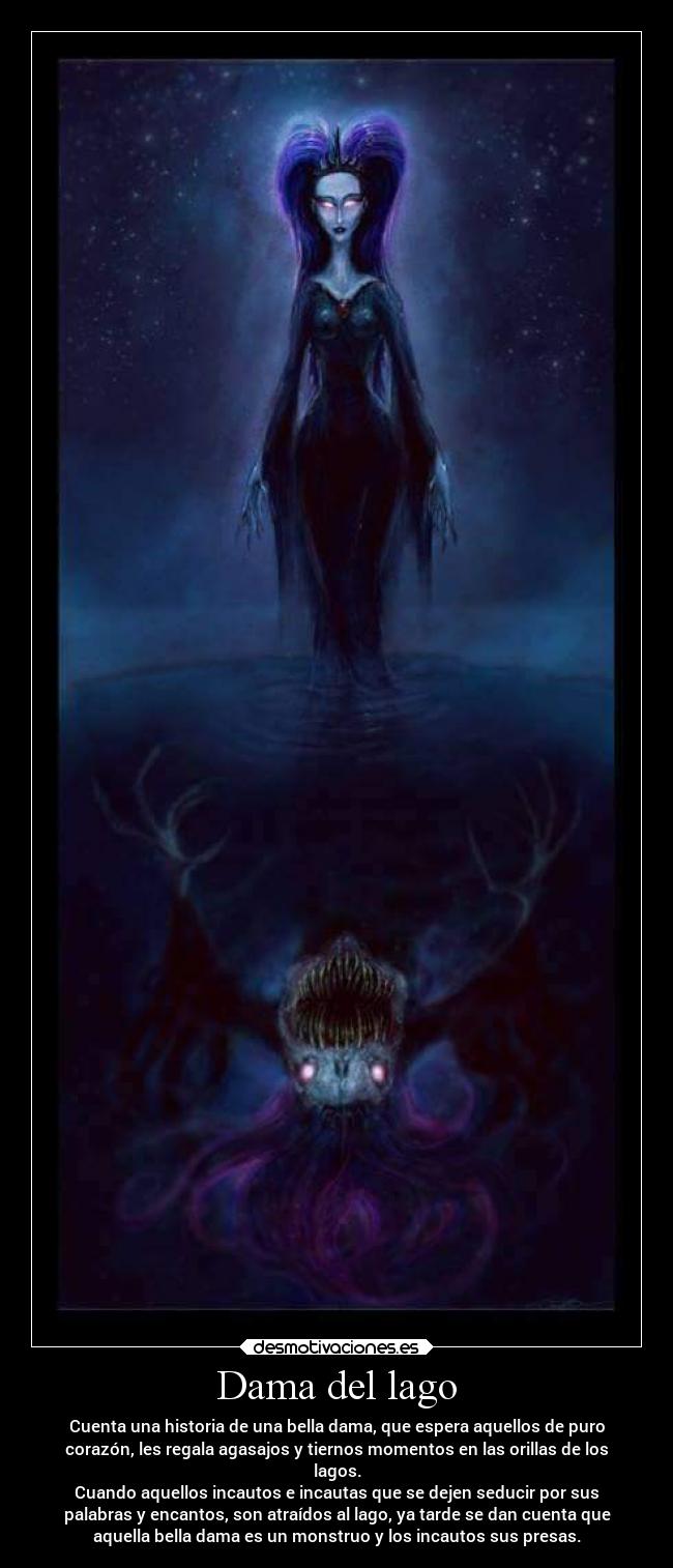 Dama del lago - Cuenta una historia de una bella dama, que espera aquellos de puro
corazón, les regala agasajos y tiernos momentos en las orillas de los
lagos.
Cuando aquellos incautos e incautas que se dejen seducir por sus
palabras y encantos, son atraídos al lago, ya tarde se dan cuenta que
aquella bella dama es un monstruo y los incautos sus presas.