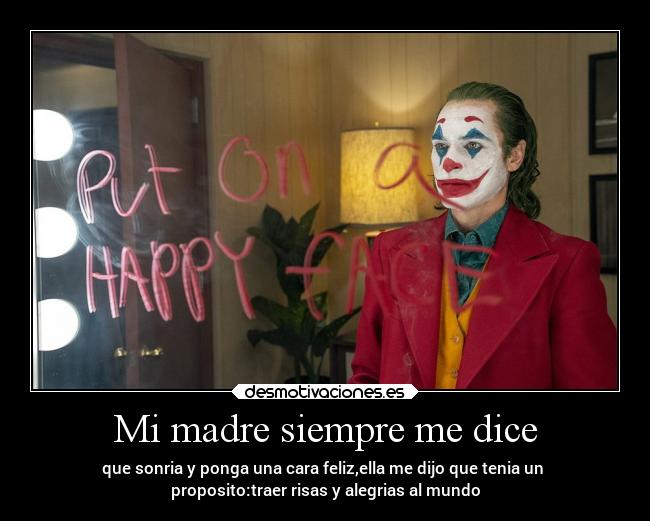 Mi madre siempre me dice - que sonria y ponga una cara feliz,ella me dijo que tenia un
proposito:traer risas y alegrias al mundo