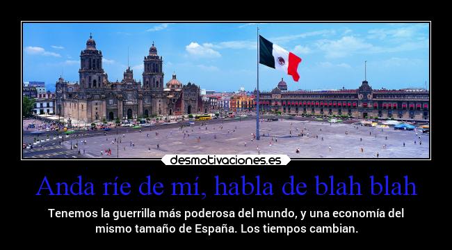 Anda ríe de mí, habla de blah blah - Tenemos la guerrilla más poderosa del mundo, y una economía del
mismo tamaño de España. Los tiempos cambian.