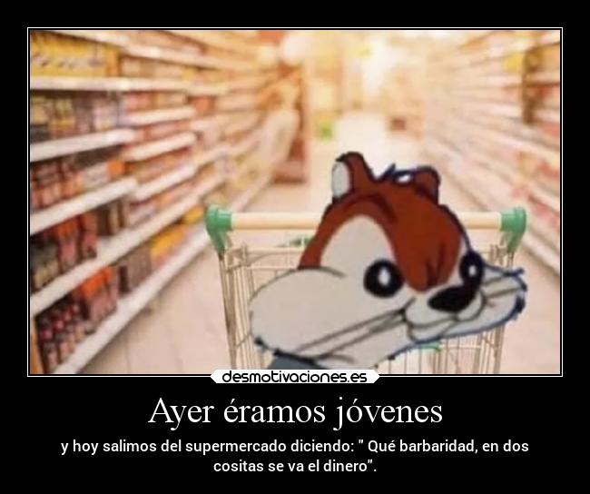 Ayer éramos jóvenes - y hoy salimos del supermercado diciendo: Qué barbaridad, en dos
cositas se va el dinero.