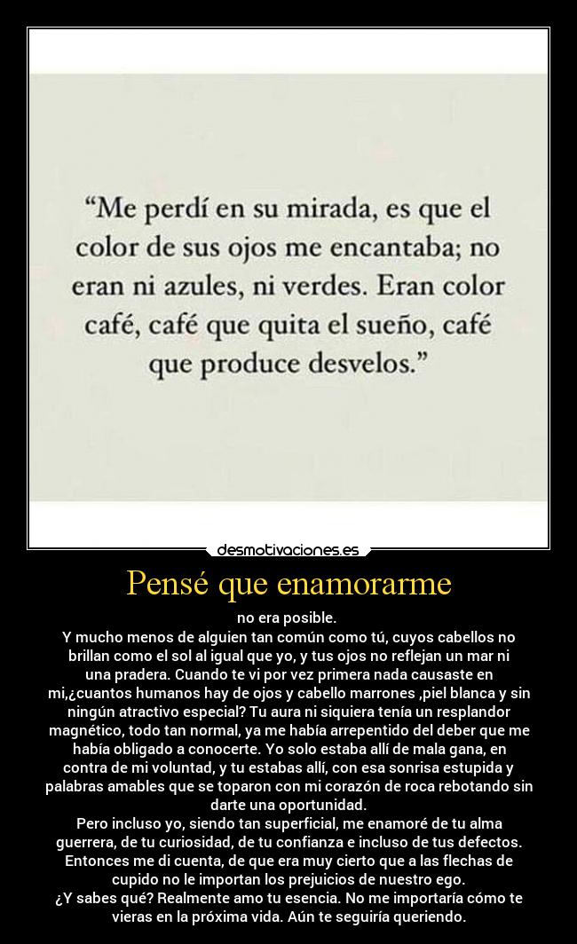 Pensé que enamorarme - no era posible.
Y mucho menos de alguien tan común como tú, cuyos cabellos no
brillan como el sol al igual que yo, y tus ojos no reflejan un mar ni
una pradera. Cuando te vi por vez primera nada causaste en
mi,¿cuantos humanos hay de ojos y cabello marrones ,piel blanca y sin
ningún atractivo especial? Tu aura ni siquiera tenía un resplandor
magnético, todo tan normal, ya me había arrepentido del deber que me
había obligado a conocerte. Yo solo estaba allí de mala gana, en
contra de mi voluntad, y tu estabas allí, con esa sonrisa estupida y
palabras amables que se toparon con mi corazón de roca rebotando sin
darte una oportunidad.
Pero incluso yo, siendo tan superficial, me enamoré de tu alma
guerrera, de tu curiosidad, de tu confianza e incluso de tus defectos.
Entonces me di cuenta, de que era muy cierto que a las flechas de
cupido no le importan los prejuicios de nuestro ego.
¿Y sabes qué? Realmente amo tu esencia. No me importaría cómo te
vieras en la próxima vida. Aún te seguiría queriendo.