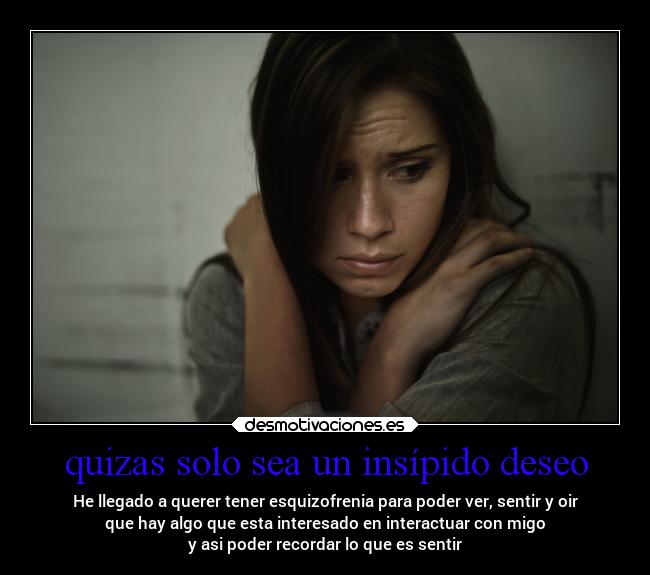 quizas solo sea un insípido deseo - He llegado a querer tener esquizofrenia para poder ver, sentir y oir
que hay algo que esta interesado en interactuar con migo
y asi poder recordar lo que es sentir