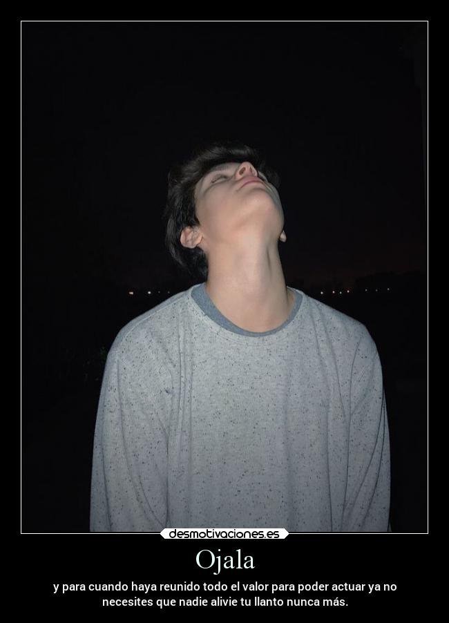 Ojala - y para cuando haya reunido todo el valor para poder actuar ya no
necesites que nadie alivie tu llanto nunca más.