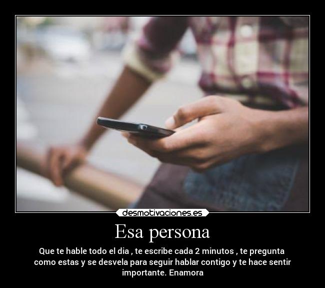 Esa persona - Que te hable todo el dia , te escribe cada 2 minutos , te pregunta 
como estas y se desvela para seguir hablar contigo y te hace sentir
importante. Enamora