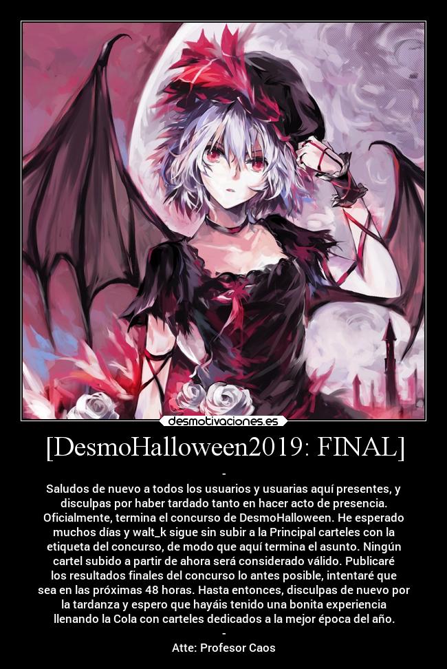 [DesmoHalloween2019: FINAL] - -
Saludos de nuevo a todos los usuarios y usuarias aquí presentes, y
disculpas por haber tardado tanto en hacer acto de presencia.
Oficialmente, termina el concurso de DesmoHalloween. He esperado
muchos días y walt_k sigue sin subir a la Principal carteles con la
etiqueta del concurso, de modo que aquí termina el asunto. Ningún
cartel subido a partir de ahora será considerado válido. Publicaré
los resultados finales del concurso lo antes posible, intentaré que
sea en las próximas 48 horas. Hasta entonces, disculpas de nuevo por
la tardanza y espero que hayáis tenido una bonita experiencia
llenando la Cola con carteles dedicados a la mejor época del año.
-
Atte: Profesor Caos