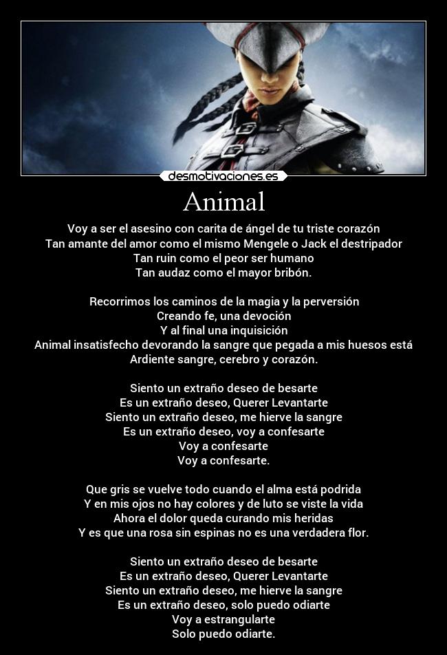 Animal - Voy a ser el asesino con carita de ángel de tu triste corazón
Tan amante del amor como el mismo Mengele o Jack el destripador
Tan ruin como el peor ser humano
Tan audaz como el mayor bribón.

Recorrimos los caminos de la magia y la perversión
Creando fe, una devoción
Y al final una inquisición
Animal insatisfecho devorando la sangre que pegada a mis huesos está
Ardiente sangre, cerebro y corazón.

Siento un extraño deseo de besarte
Es un extraño deseo, Querer Levantarte
Siento un extraño deseo, me hierve la sangre
Es un extraño deseo, voy a confesarte
Voy a confesarte
Voy a confesarte.

Que gris se vuelve todo cuando el alma está podrida
Y en mis ojos no hay colores y de luto se viste la vida
Ahora el dolor queda curando mis heridas
Y es que una rosa sin espinas no es una verdadera flor.

Siento un extraño deseo de besarte
Es un extraño deseo, Querer Levantarte
Siento un extraño deseo, me hierve la sangre
Es un extraño deseo, solo puedo odiarte
Voy a estrangularte
Solo puedo odiarte.