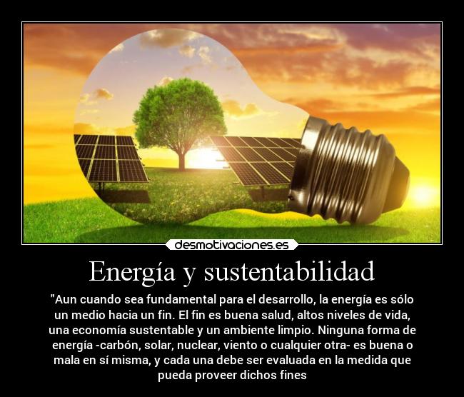 Energía y sustentabilidad - Aun cuando sea fundamental para el desarrollo, la energía es sólo
un medio hacia un fin. El fin es buena salud, altos niveles de vida,
una economía sustentable y un ambiente limpio. Ninguna forma de
energía -carbón, solar, nuclear, viento o cualquier otra- es buena o
mala en sí misma, y cada una debe ser evaluada en la medida que
pueda proveer dichos fines