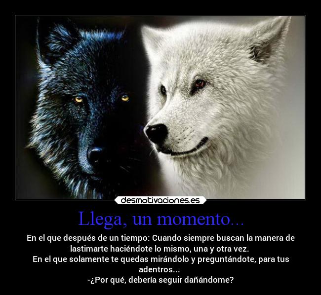 Llega, un momento... - En el que después de un tiempo: Cuando siempre buscan la manera de
lastimarte haciéndote lo mismo, una y otra vez. 
En el que solamente te quedas mirándolo y preguntándote, para tus
adentros... 
-¿Por qué, debería seguir dañándome?