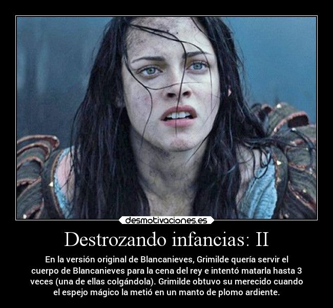 Destrozando infancias: II - En la versión original de Blancanieves, Grimilde quería servir el
cuerpo de Blancanieves para la cena del rey e intentó matarla hasta 3
veces (una de ellas colgándola). Grimilde obtuvo su merecido cuando
el espejo mágico la metió en un manto de plomo ardiente.