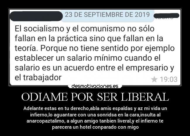 ODIAME POR SER LIBERAL - Adelante estas en tu derecho,abla amis espaldas y az mi vida un
infierno,lo aguantare con una sonridsa en la cara,insulta al
anarcopaztalimo, a algun amigo tanbien liveral,y el infierno te
parecera un hotel conparado con migo
