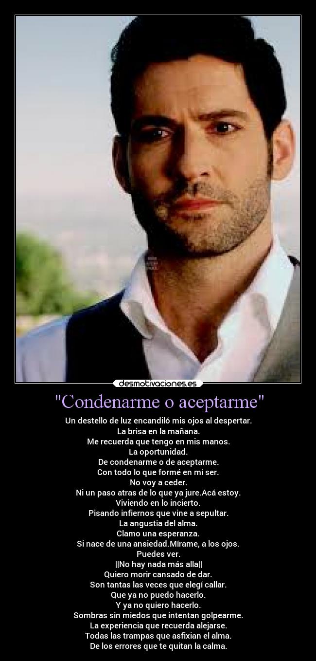 Condenarme o aceptarme - Un destello de luz encandiló mis ojos al despertar.
La brisa en la mañana.
Me recuerda que tengo en mis manos.
La oportunidad.
De condenarme o de aceptarme.
Con todo lo que formé en mi ser.
No voy a ceder.
Ni un paso atras de lo que ya jure.Acá estoy.
Viviendo en lo incierto.
Pisando infiernos que vine a sepultar.
La angustia del alma.
Clamo una esperanza.
Si nace de una ansiedad.Mírame, a los ojos.
Puedes ver.
||No hay nada más alla||
Quiero morir cansado de dar.
Son tantas las veces que elegí callar.
Que ya no puedo hacerlo.
Y ya no quiero hacerlo.
Sombras sin miedos que intentan golpearme.
La experiencia que recuerda alejarse.
Todas las trampas que asfixian el alma.
De los errores que te quitan la calma.