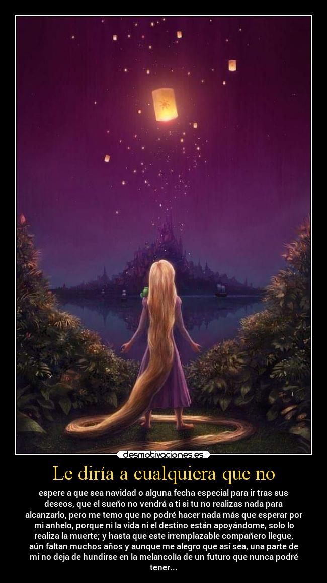 Le diría a cualquiera que no - espere a que sea navidad o alguna fecha especial para ir tras sus
deseos, que el sueño no vendrá a ti si tu no realizas nada para
alcanzarlo, pero me temo que no podré hacer nada más que esperar por
mi anhelo, porque ni la vida ni el destino están apoyándome, solo lo
realiza la muerte; y hasta que este irremplazable compañero llegue,
aún faltan muchos años y aunque me alegro que así sea, una parte de
mi no deja de hundirse en la melancolía de un futuro que nunca podré
tener...