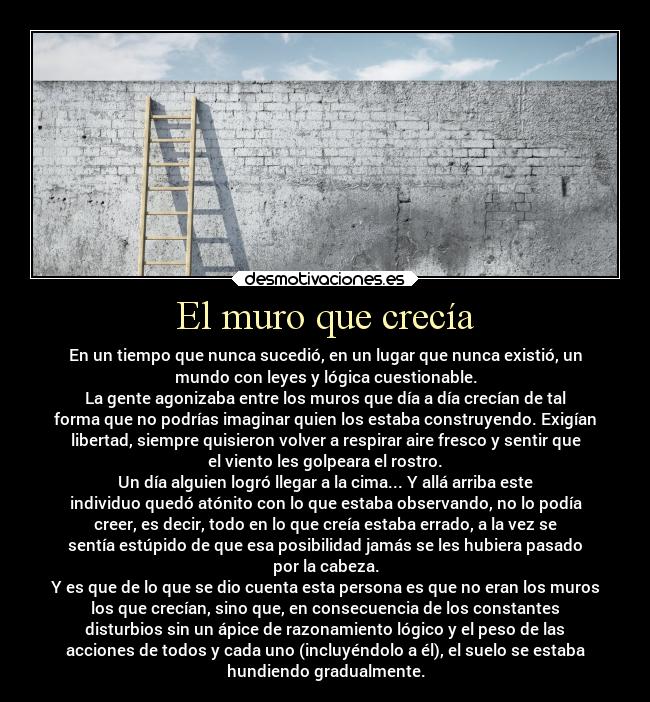 El muro que crecía - En un tiempo que nunca sucedió, en un lugar que nunca existió, un
mundo con leyes y lógica cuestionable.
La gente agonizaba entre los muros que día a día crecían de tal
forma que no podrías imaginar quien los estaba construyendo. Exigían
libertad, siempre quisieron volver a respirar aire fresco y sentir que
el viento les golpeara el rostro.
Un día alguien logró llegar a la cima... Y allá arriba este
individuo quedó atónito con lo que estaba observando, no lo podía
creer, es decir, todo en lo que creía estaba errado, a la vez se
sentía estúpido de que esa posibilidad jamás se les hubiera pasado
por la cabeza.
Y es que de lo que se dio cuenta esta persona es que no eran los muros
los que crecían, sino que, en consecuencia de los constantes
disturbios sin un ápice de razonamiento lógico y el peso de las
acciones de todos y cada uno (incluyéndolo a él), el suelo se estaba
hundiendo gradualmente.