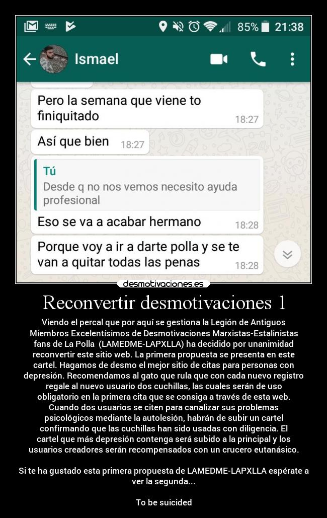 Reconvertir desmotivaciones 1 - Viendo el percal que por aquí se gestiona la Legión de Antiguos
Miembros Excelentísimos de Desmotivaciones Marxistas-Estalinistas
fans de La Polla  (LAMEDME-LAPXLLA) ha decidido por unanimidad
reconvertir este sitio web. La primera propuesta se presenta en este
cartel. Hagamos de desmo el mejor sitio de citas para personas con
depresión. Recomendamos al gato que rula que con cada nuevo registro
regale al nuevo usuario dos cuchillas, las cuales serán de uso
obligatorio en la primera cita que se consiga a través de esta web.
Cuando dos usuarios se citen para canalizar sus problemas
psicológicos mediante la autolesión, habrán de subir un cartel
confirmando que las cuchillas han sido usadas con diligencia. El
cartel que más depresión contenga será subido a la principal y los
usuarios creadores serán recompensados con un crucero eutanásico.

Si te ha gustado esta primera propuesta de LAMEDME-LAPXLLA espérate a
ver la segunda...

To be suicided