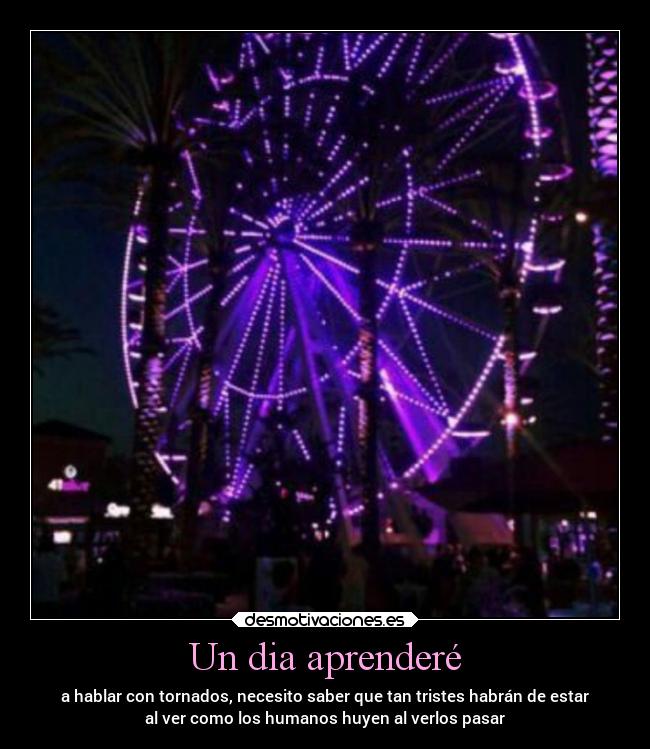 Un dia aprenderé - a hablar con tornados, necesito saber que tan tristes habrán de estar
al ver como los humanos huyen al verlos pasar
