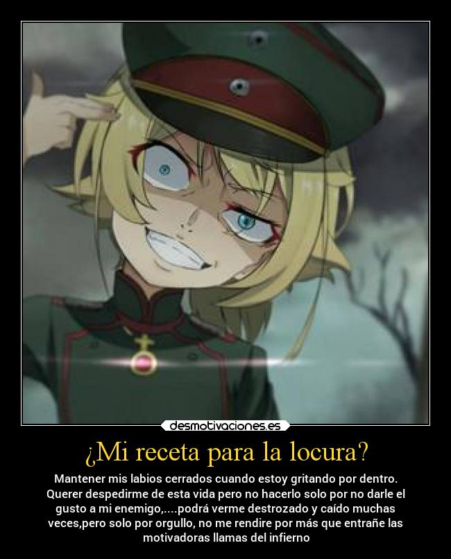 ¿Mi receta para la locura? - Mantener mis labios cerrados cuando estoy gritando por dentro.
Querer despedirme de esta vida pero no hacerlo solo por no darle el
gusto a mi enemigo,....podrá verme destrozado y caído muchas
veces,pero solo por orgullo, no me rendire por más que entrañe las
motivadoras llamas del infierno