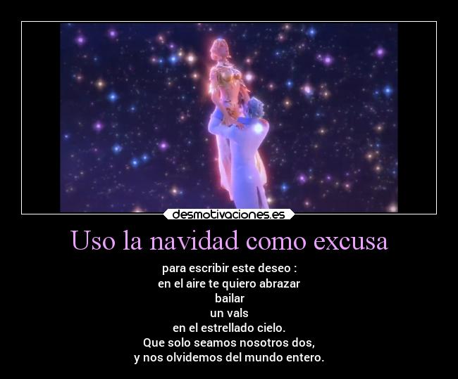 Uso la navidad como excusa - para escribir este deseo :
en el aire te quiero abrazar
bailar
un vals
en el estrellado cielo.
Que solo seamos nosotros dos,
y nos olvidemos del mundo entero.