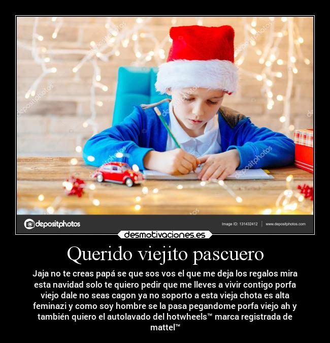 Querido viejito pascuero - Jaja no te creas papá se que sos vos el que me deja los regalos mira
esta navidad solo te quiero pedir que me lleves a vivir contigo porfa
viejo dale no seas cagon ya no soporto a esta vieja chota es alta
feminazi y como soy hombre se la pasa pegandome porfa viejo ah y
también quiero el autolavado del hotwheels™ marca registrada de
mattel™