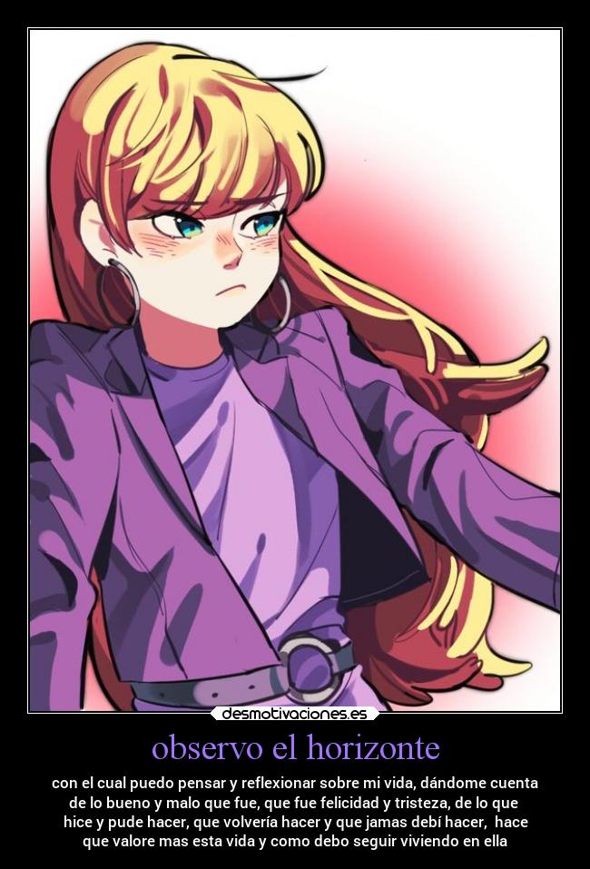observo el horizonte - con el cual puedo pensar y reflexionar sobre mi vida, dándome cuenta
de lo bueno y malo que fue, que fue felicidad y tristeza, de lo que
hice y pude hacer, que volvería hacer y que jamas debí hacer, hace
que valore mas esta vida y como debo seguir viviendo en ella