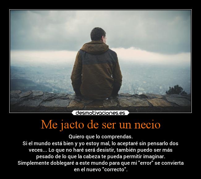 Me jacto de ser un necio - Quiero que lo comprendas.
Si el mundo está bien y yo estoy mal, lo aceptaré sin pensarlo dos
veces... Lo que no haré será desistir, también puedo ser más
pesado de lo que la cabeza te pueda permitir imaginar.
Simplemente doblegaré a este mundo para que mi error se convierta
en el nuevo correcto.