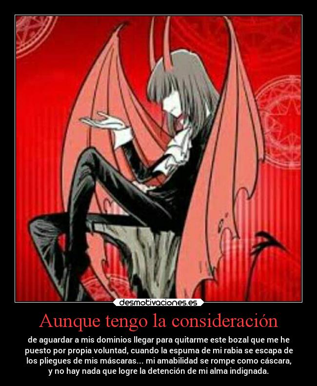Aunque tengo la consideración - de aguardar a mis dominios llegar para quitarme este bozal que me he
puesto por propia voluntad, cuando la espuma de mi rabia se escapa de
los pliegues de mis máscaras... mi amabilidad se rompe como cáscara,
y no hay nada que logre la detención de mi alma indignada.