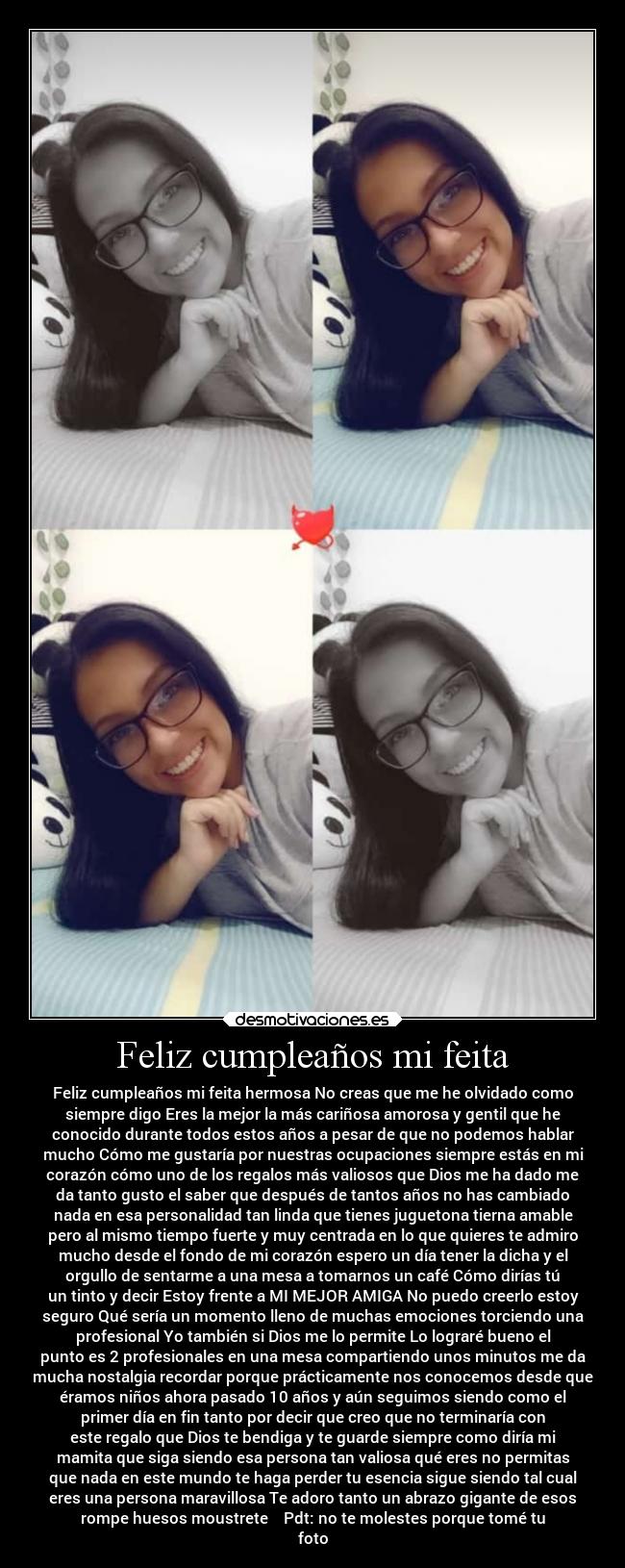 Feliz cumpleaños mi feita - Feliz cumpleaños mi feita hermosa No creas que me he olvidado como
siempre digo Eres la mejor la más cariñosa amorosa y gentil que he
conocido durante todos estos años a pesar de que no podemos hablar
mucho Cómo me gustaría por nuestras ocupaciones siempre estás en mi
corazón cómo uno de los regalos más valiosos que Dios me ha dado me
da tanto gusto el saber que después de tantos años no has cambiado
nada en esa personalidad tan linda que tienes juguetona tierna amable
pero al mismo tiempo fuerte y muy centrada en lo que quieres te admiro
mucho desde el fondo de mi corazón espero un día tener la dicha y el
orgullo de sentarme a una mesa a tomarnos un café Cómo dirías tú
un tinto y decir Estoy frente a MI MEJOR AMIGA No puedo creerlo estoy
seguro Qué sería un momento lleno de muchas emociones torciendo una
profesional Yo también si Dios me lo permite Lo lograré bueno el
punto es 2 profesionales en una mesa compartiendo unos minutos me da
mucha nostalgia recordar porque prácticamente nos conocemos desde que
éramos niños ahora pasado 10 años y aún seguimos siendo como el
primer día en fin tanto por decir que creo que no terminaría con
este regalo que Dios te bendiga y te guarde siempre como diría mi
mamita que siga siendo esa persona tan valiosa qué eres no permitas
que nada en este mundo te haga perder tu esencia sigue siendo tal cual
eres una persona maravillosa Te adoro tanto un abrazo gigante de esos
rompe huesos moustrete❤️❤️Pdt: no te molestes porque tomé tu
foto