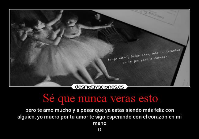 Sé que nunca veras esto - pero te amo mucho y a pesar que ya estas siendo más feliz con
alguien, yo muero por tu amor te sigo esperando con el corazón en mi
mano
D