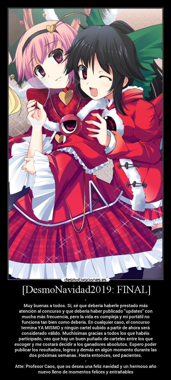 [DesmoNavidad2019: FINAL] - -
Muy buenas a todos. Sí, sé que debería haberle prestado más
atención al concurso y que debería haber publicado updates con
mucha más frecuencia, pero la vida es compleja y mi portátil no
funciona tan bien como debería. En cualquier caso, el concurso
termina YA MISMO y ningún cartel subido a partir de ahora será
considerado válido. Muchísimas gracias a todos los que habéis
participado, veo que hay un buen puñado de carteles entre los que
escoger y me costará decidir a los ganadores absolutos. Espero poder
publicar los resultados, logros y demás en algún momento durante las
dos próximas semanas. Hasta entonces, sed pacientes.
-
Atte: Profesor Caos, que os desea una feliz navidad y un hermoso año
nuevo lleno de momentos felices y entrañables
