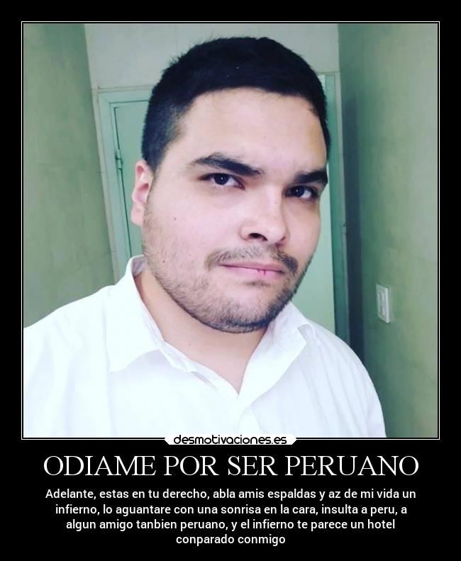 ODIAME POR SER PERUANO - Adelante, estas en tu derecho, abla amis espaldas y az de mi vida un
infierno, lo aguantare con una sonrisa en la cara, insulta a peru, a
algun amigo tanbien peruano, y el infierno te parece un hotel
conparado conmigo