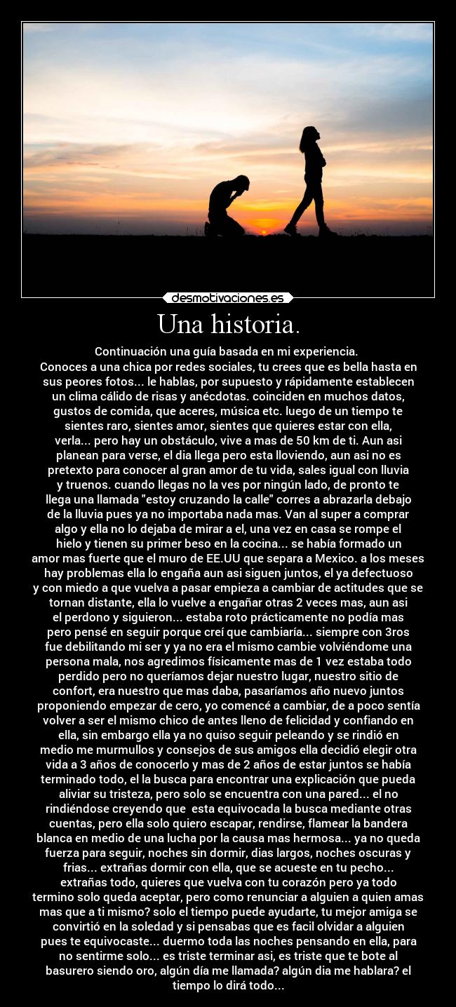 Una historia. - Continuación una guía basada en mi experiencia.
Conoces a una chica por redes sociales, tu crees que es bella hasta en
sus peores fotos... le hablas, por supuesto y rápidamente establecen
un clima cálido de risas y anécdotas. coinciden en muchos datos,
gustos de comida, que aceres, música etc. luego de un tiempo te
sientes raro, sientes amor, sientes que quieres estar con ella,
verla... pero hay un obstáculo, vive a mas de 50 km de ti. Aun asi
planean para verse, el dia llega pero esta lloviendo, aun asi no es
pretexto para conocer al gran amor de tu vida, sales igual con lluvia
y truenos. cuando llegas no la ves por ningún lado, de pronto te
llega una llamada estoy cruzando la calle corres a abrazarla debajo
de la lluvia pues ya no importaba nada mas. Van al super a comprar
algo y ella no lo dejaba de mirar a el, una vez en casa se rompe el
hielo y tienen su primer beso en la cocina... se había formado un
amor mas fuerte que el muro de EE.UU que separa a Mexico. a los meses
hay problemas ella lo engaña aun asi siguen juntos, el ya defectuoso
y con miedo a que vuelva a pasar empieza a cambiar de actitudes que se
tornan distante, ella lo vuelve a engañar otras 2 veces mas, aun asi
el perdono y siguieron... estaba roto prácticamente no podía mas
pero pensé en seguir porque creí que cambiaría... siempre con 3ros
fue debilitando mi ser y ya no era el mismo cambie volviéndome una
persona mala, nos agredimos físicamente mas de 1 vez estaba todo
perdido pero no queríamos dejar nuestro lugar, nuestro sitio de
confort, era nuestro que mas daba, pasaríamos año nuevo juntos
proponiendo empezar de cero, yo comencé a cambiar, de a poco sentía
volver a ser el mismo chico de antes lleno de felicidad y confiando en
ella, sin embargo ella ya no quiso seguir peleando y se rindió en
medio me murmullos y consejos de sus amigos ella decidió elegir otra
vida a 3 años de conocerlo y mas de 2 años de estar juntos se había
terminado todo, el la busca para encontrar una explicación que pueda
aliviar su tristeza, pero solo se encuentra con una pared... el no
rindiéndose creyendo que esta equivocada la busca mediante otras
cuentas, pero ella solo quiero escapar, rendirse, flamear la bandera
blanca en medio de una lucha por la causa mas hermosa... ya no queda
fuerza para seguir, noches sin dormir, dias largos, noches oscuras y
frias... extrañas dormir con ella, que se acueste en tu pecho...
extrañas todo, quieres que vuelva con tu corazón pero ya todo
termino solo queda aceptar, pero como renunciar a alguien a quien amas
mas que a ti mismo? solo el tiempo puede ayudarte, tu mejor amiga se
convirtió en la soledad y si pensabas que es facil olvidar a alguien
pues te equivocaste... duermo toda las noches pensando en ella, para
no sentirme solo... es triste terminar asi, es triste que te bote al
basurero siendo oro, algún día me llamada? algún dia me hablara? el
tiempo lo dirá todo...