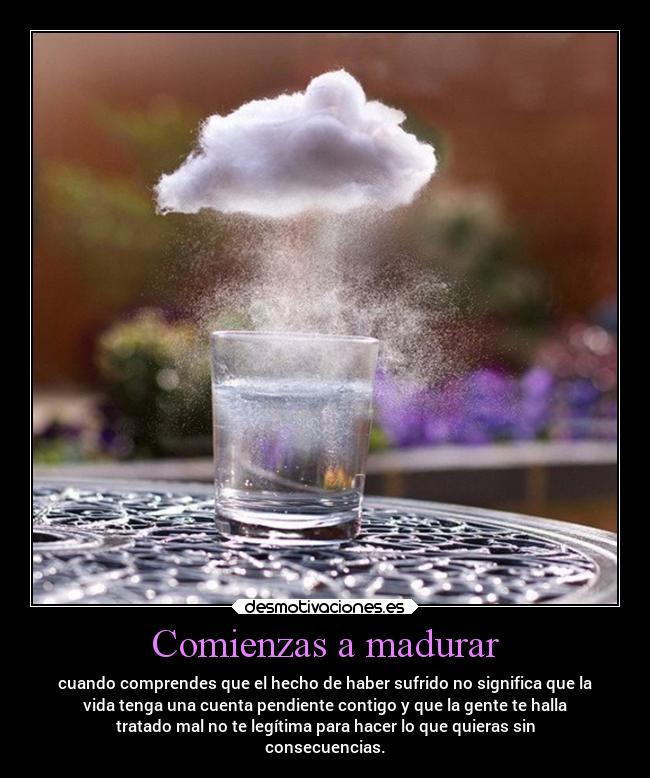 Comienzas a madurar - cuando comprendes que el hecho de haber sufrido no significa que la
vida tenga una cuenta pendiente contigo y que la gente te halla
tratado mal no te legítima para hacer lo que quieras sin
consecuencias.