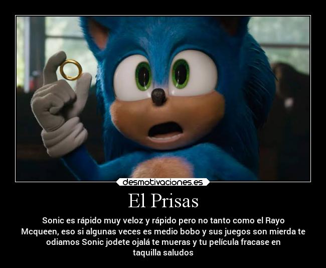 El Prisas - Sonic es rápido muy veloz y rápido pero no tanto como el Rayo
Mcqueen, eso si algunas veces es medio bobo y sus juegos son mierda te
odiamos Sonic jodete ojalá te mueras y tu película fracase en
taquilla saludos