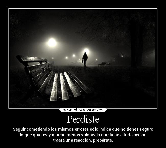 Perdiste - Seguir cometiendo los mismos errores sólo indica que no tienes seguro
lo que quieres y mucho menos valoras lo que tienes, toda acción
traerá una reacción, prepárate.